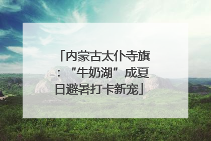 内蒙古太仆寺旗：“牛奶湖”成夏日避暑打卡新宠
